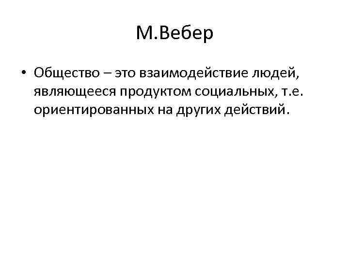 М. Вебер • Общество – это взаимодействие людей, являющееся продуктом социальных, т. е. ориентированных