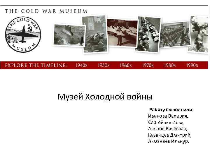 Музей Холодной войны Работу выполнили: Иванова Валерия, Сергейчик Илья, Анянов Вячеслав, Казанцев Дмитрий, Акманаев