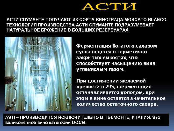 АСТИ СПУМАНТЕ ПОЛУЧАЮТ ИЗ СОРТА ВИНОГРАДА MOSCATO BLANCO. ТЕХНОЛОГИЯ ПРОИЗВОДСТВА АСТИ СПУМАНТЕ ПОДРАЗУМЕВАЕТ НАТУРАЛЬНОЕ
