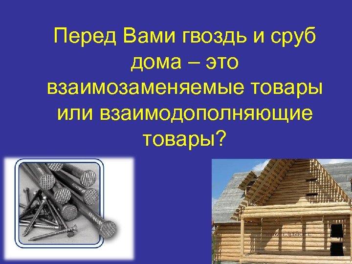 Перед Вами гвоздь и сруб дома – это взаимозаменяемые товары или взаимодополняющие товары? 