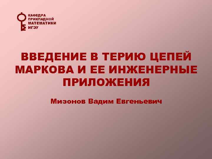 КАФЕДРА ПРИКЛАДНОЙ МАТЕМАТИКИ ИГЭУ ВВЕДЕНИЕ В ТЕРИЮ ЦЕПЕЙ МАРКОВА И ЕЕ ИНЖЕНЕРНЫЕ ПРИЛОЖЕНИЯ Мизонов