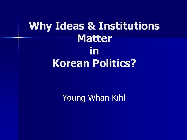 Why Ideas & Institutions Matter in Korean Politics? Young Whan Kihl 