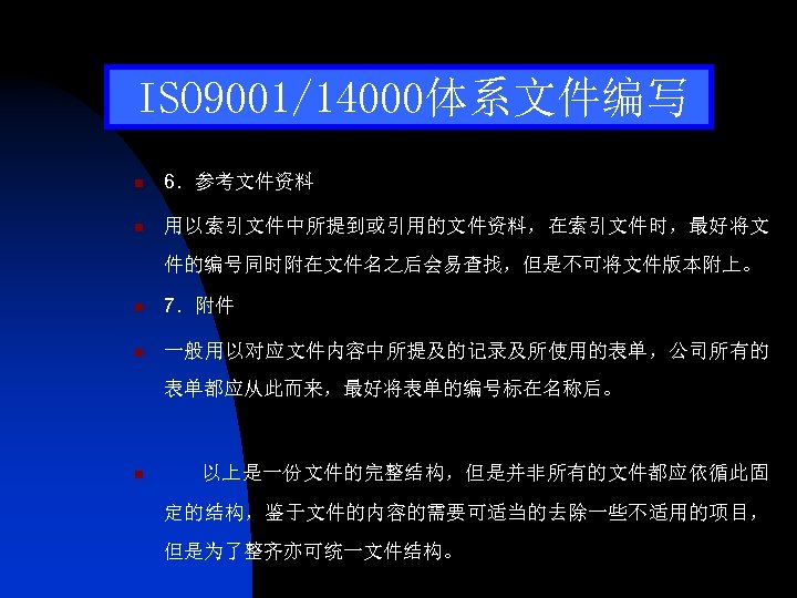 ISO 9001/14000体系文件编写 n 6．参考文件资料 n 用以索引文件中所提到或引用的文件资料，在索引文件时，最好将文 件的编号同时附在文件名之后会易查找，但是不可将文件版本附上。 n 7．附件 n 一般用以对应文件内容中所提及的记录及所使用的表单，公司所有的 表单都应从此而来，最好将表单的编号标在名称后。 n 以上是一份文件的完整结构，但是并非所有的文件都应依循此固