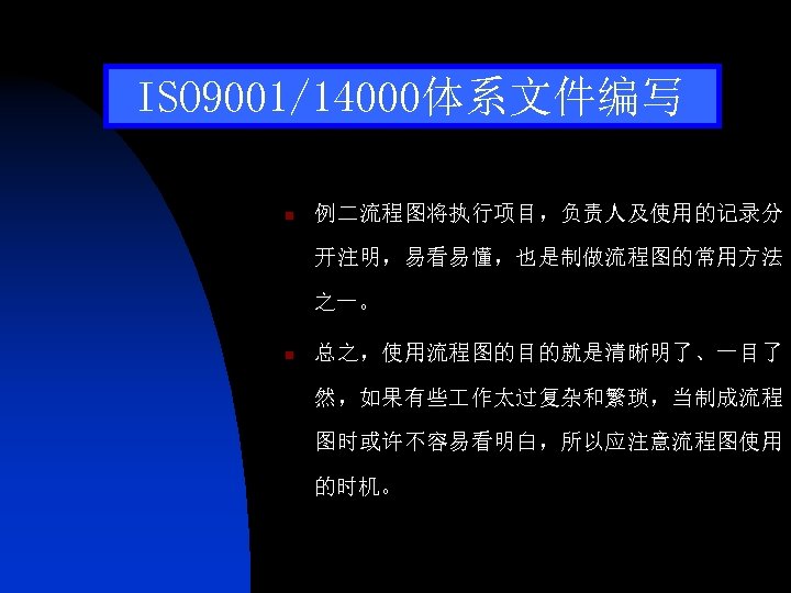 ISO 9001/14000体系文件编写 n 例二流程图将执行项目，负责人及使用的记录分 开注明，易看易懂，也是制做流程图的常用方法 之一。 n 总之，使用流程图的目的就是清晰明了、一目了 然，如果有些 作太过复杂和繁琐，当制成流程 图时或许不容易看明白，所以应注意流程图使用 的时机。 