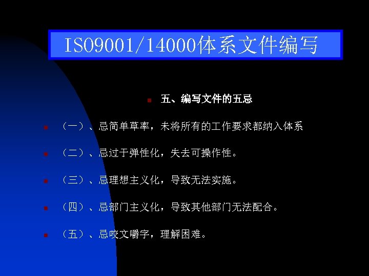 ISO 9001/14000体系文件编写 n 五、编写文件的五忌 n （一）、忌简单草率，未将所有的 作要求都纳入体系 n （二）、忌过于弹性化，失去可操作性。 n （三）、忌理想主义化，导致无法实施。 n （四）、忌部门主义化，导致其他部门无法配合。 n