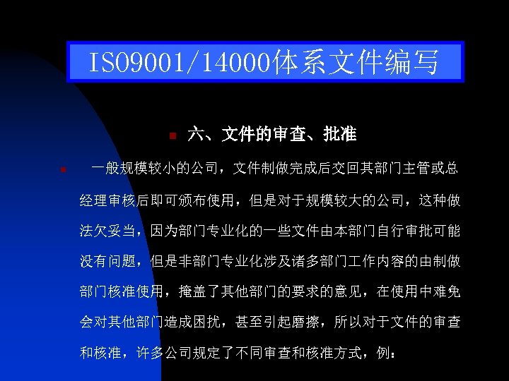 ISO 9001/14000体系文件编写 n n 六、文件的审查、批准 一般规模较小的公司，文件制做完成后交回其部门主管或总 经理审核后即可颁布使用，但是对于规模较大的公司，这种做 法欠妥当，因为部门专业化的一些文件由本部门自行审批可能 没有问题，但是非部门专业化涉及诸多部门 作内容的由制做 部门核准使用，掩盖了其他部门的要求的意见，在使用中难免 会对其他部门造成困扰，甚至引起磨擦，所以对于文件的审查 和核准，许多公司规定了不同审查和核准方式，例： 