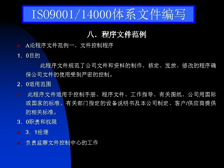 ISO 9001/14000体系文件编写 八．程序文件范例 n A论程序文件范例一、文件控制程序 1．0目的 此程序文件规范了公司文件和资料的制作、核定、发放、修改的程序确 保公司文件的使用受到严密的控制。 2．0适用范围 n 此程序文件适用于控制手册、程序文件、 作指导、有关图纸、公司用国际 或国家的标准、有关部门指定的设备说明书及本公司制定、客户/供应商提供 的相关标准。