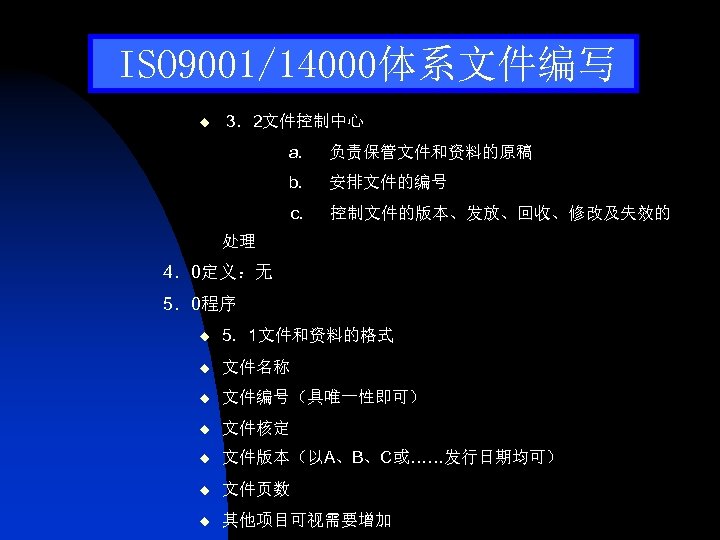 ISO 9001/14000体系文件编写 u 3．2文件控制中心 a. 负责保管文件和资料的原稿 b. 安排文件的编号 c. 控制文件的版本、发放、回收、修改及失效的 处理 4．0定义：无 5．0程序 u