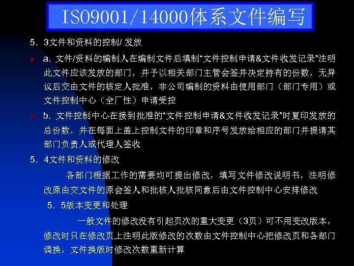 ISO 9001/14000体系文件编写 5．3文件和资料的控制/ 发放 n a. 文件/资料的编制人在编制文件后填制“文件控制申请&文件收发记录”注明 此文件应该发放的部门，并予以相关部门主管会签并决定持有的份数，无异 议后交由文件的核定人批准，非公司编制的资料由使用部门（部门专用）或 文件控制中心（全厂性）申请受控 n b. 文件控制中心在接到批准的“文件控制申请&文件收发记录”时复印发放的 总份数，并在每面上盖上控制文件的印章和序号发放给相应的部门并提请其