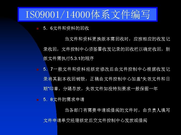 ISO 9001/14000体系文件编写 n 5．6文件和资料的回收 当文件和资料更换版本需回收时，应按相应的收发记 录收回，文件控制中心须签署收发记录的回收栏以确定收回，新 版文件需执行5. 3. 1的程序 n 5．7一般文件和资料经核定修改后由文件控制中心根据收发记 录将其副本收回销毁，正稿由文件控制中心加盖“失效文件和日 期”印章，分隔存放，失效文件如没特别要求一般保留一年 n