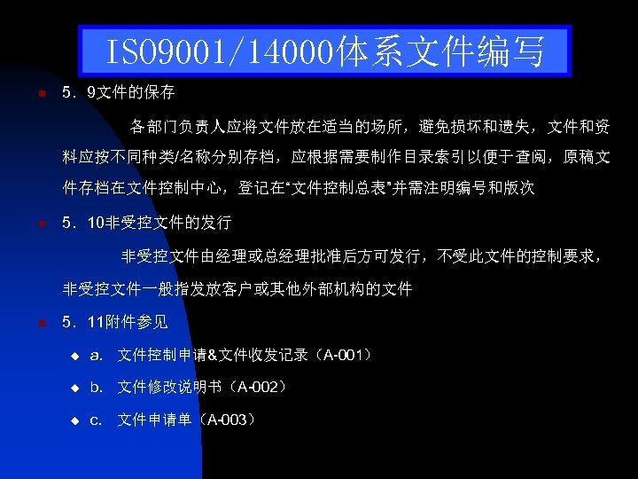 ISO 9001/14000体系文件编写 n 5．9文件的保存 各部门负责人应将文件放在适当的场所，避免损坏和遗失，文件和资 料应按不同种类/名称分别存档，应根据需要制作目录索引以便于查阅，原稿文 件存档在文件控制中心，登记在“文件控制总表”并需注明编号和版次 n 5．10非受控文件的发行 非受控文件由经理或总经理批准后方可发行，不受此文件的控制要求， 非受控文件一般指发放客户或其他外部机构的文件 n 5．11附件参见 u