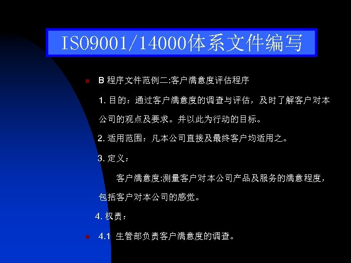ISO 9001/14000体系文件编写 n B 程序文件范例二: 客户满意度评估程序 1. 目的：通过客户满意度的调查与评估，及时了解客户对本 公司的观点及要求。并以此为行动的目标。 2. 适用范围：凡本公司直接及最终客户均适用之。 3. 定义： 客户满意度: