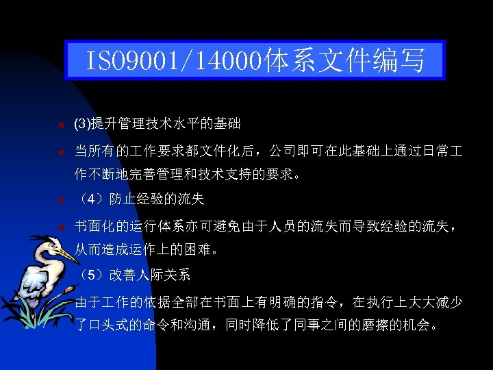 ISO 9001/14000体系文件编写 n (3)提升管理技术水平的基础 n 当所有的 作要求都文件化后，公司即可在此基础上通过日常 作不断地完善管理和技术支持的要求。 n （4）防止经验的流失 n 书面化的运行体系亦可避免由于人员的流失而导致经验的流失， 从而造成运作上的困难。 n