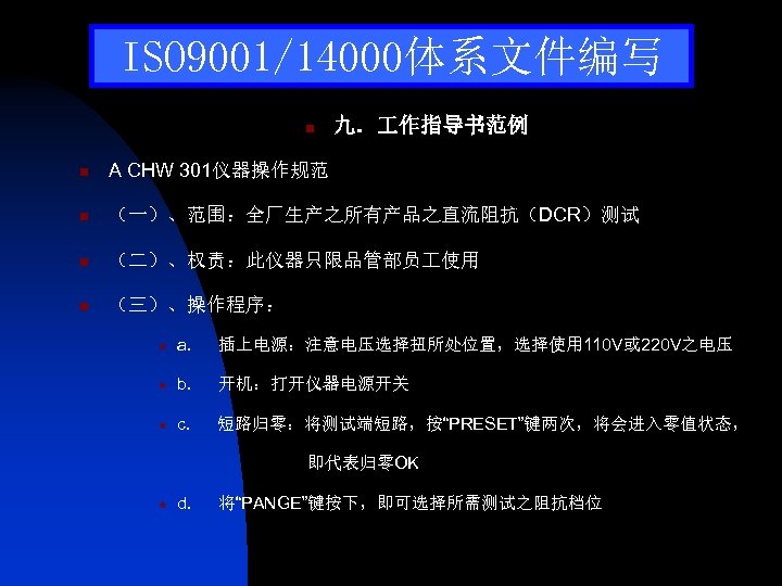ISO 9001/14000体系文件编写 n 九． 作指导书范例 n A CHW 301仪器操作规范 n （一）、范围：全厂生产之所有产品之直流阻抗（DCR）测试 n （二）、权责：此仪器只限品管部员 使用