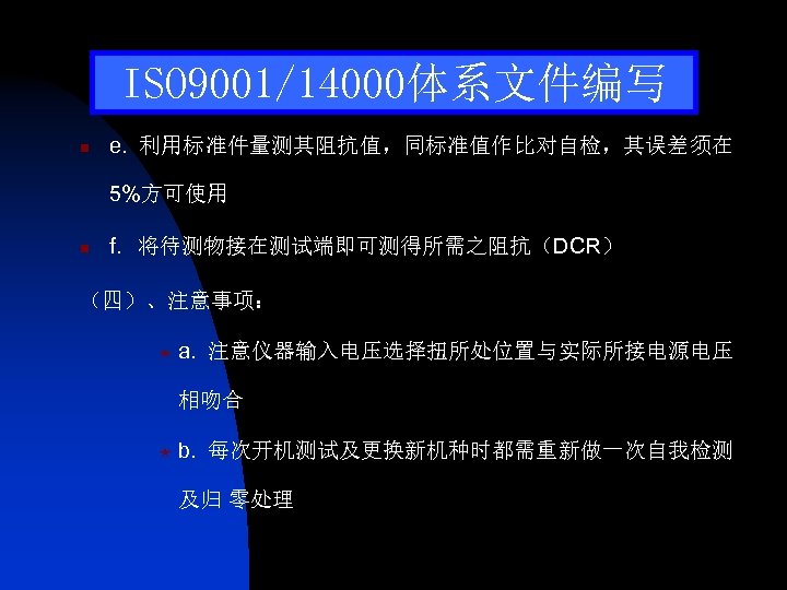 ISO 9001/14000体系文件编写 n e. 利用标准件量测其阻抗值，同标准值作比对自检，其误差须在 5%方可使用 n f. 将待测物接在测试端即可测得所需之阻抗（DCR） （四）、注意事项： « a. 注意仪器输入电压选择扭所处位置与实际所接电源电压 相吻合