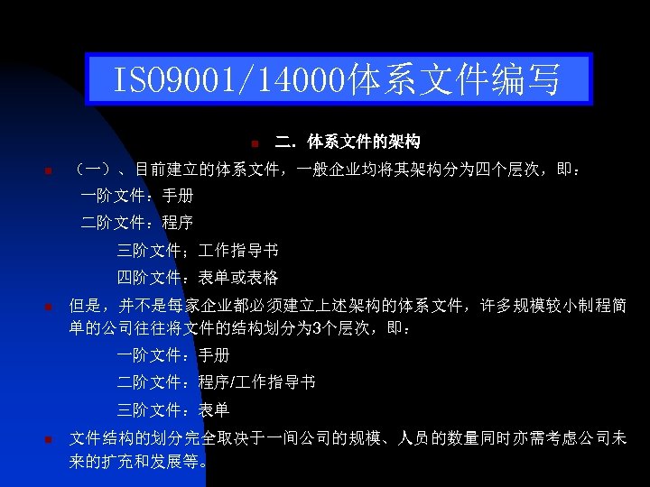 ISO 9001/14000体系文件编写 n n 二．体系文件的架构 （一）、目前建立的体系文件，一般企业均将其架构分为四个层次，即： 一阶文件：手册 二阶文件：程序 三阶文件； 作指导书 四阶文件：表单或表格 n 但是，并不是每家企业都必须建立上述架构的体系文件，许多规模较小制程简 单的公司往往将文件的结构划分为