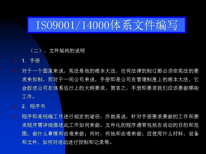 ISO 9001/14000体系文件编写 （二）、文件架构的说明 n 1．手册 n 对于一个国家来说，宪法是他的根本大法，任何法律的制订都必须依宪法的要 求来拟制，而对于一间公司来说，手册即是公司在管理制度上的根本大法，它 会叙述公司在体系运行上的大纲要求，简言之，手册即要求我们应该要做哪些 作。 n 2．程序书 n 程序即是明确