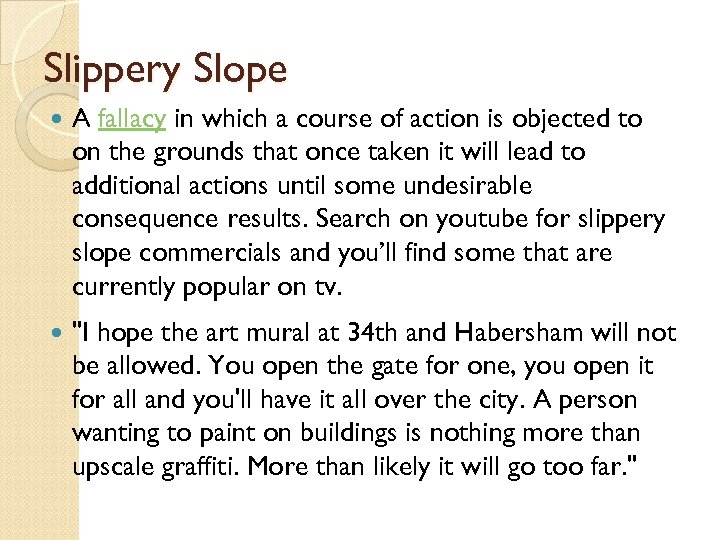 Slippery Slope A fallacy in which a course of action is objected to on