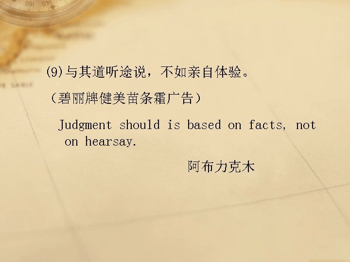 (9)与其道听途说，不如亲自体验。 （碧丽牌健美苗条霜广告） Judgment should is based on facts, not on hearsay. 阿布力克木 