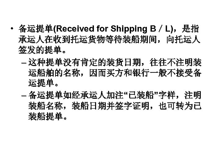  • 备运提单(Received for Shipping B／L)，是指 承运人在收到托运货物等待装船期间，向托运人 签发的提单。 – 这种提单没有肯定的装货日期，往往不注明装 运船舶的名称，因而买方和银行一般不接受备 运提单。 – 备运提单如经承运人加注“已装船”字样，注明