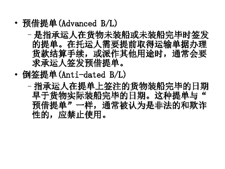  • 预借提单(Advanced B/L) –是指承运人在货物未装船或未装船完毕时签发 的提单。在托运人需要提前取得运输单据办理 货款结算手续，或派作其他用途时，通常会要 求承运人签发预借提单。 • 倒签提单(Anti-dated B/L) –指承运人在提单上签注的货物装船完毕的日期 早于货物实际装船完毕的日期。这种提单与“ 预借提单”一样，通常被认为是非法的和欺诈