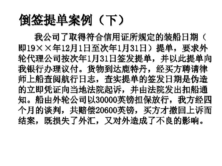 倒签提单案例（下） 我公司了取得符合信用证所规定的装船日期（ 即 19××年 12月1日至次年 1月31日）提单，要求外 轮代理公司按次年 1月31日签发提单，并以此提单向 我银行办理议付。货物到达鹿特丹，经买方聘请律 师上船查阅航行日志，查实提单的签发日期是伪造 的立即凭证向当地法院起诉，并由法院发出扣船通 知。船由外轮公司以 30000英镑担保放行，我方经四 个月的谈判，共赔偿