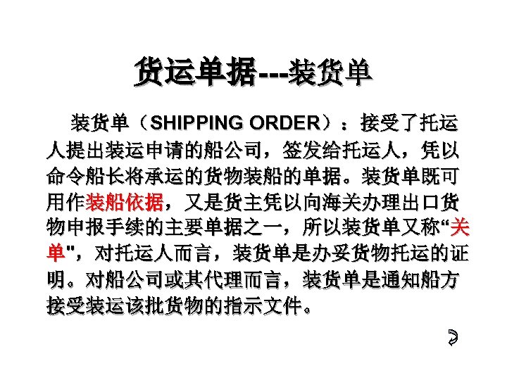 货运单据---装货单 装货单（SHIPPING ORDER）：接受了托运 人提出装运申请的船公司，签发给托运人，凭以 命令船长将承运的货物装船的单据。装货单既可 用作装船依据，又是货主凭以向海关办理出口货 物申报手续的主要单据之一，所以装货单又称“关 单"，对托运人而言，装货单是办妥货物托运的证 明。对船公司或其代理而言，装货单是通知船方 接受装运该批货物的指示文件。　 