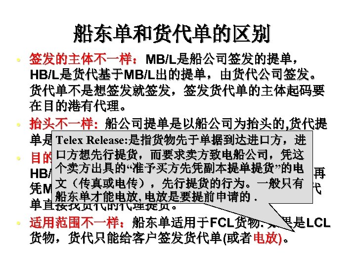 船东单和货代单的区别 • 签发的主体不一样：MB/L是船公司签发的提单， • • • HB/L是货代基于MB/L出的提单，由货代公司签发。 货代单不是想签发就签发，签发货代单的主体起码要 在目的港有代理。 抬头不一样: 船公司提单是以船公司为抬头的, 货代提 Telex Release: