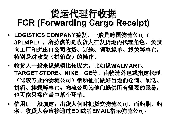 货运代理行收据 FCR (Forwarding Cargo Receipt) • LOGISTICS COMPANY签发，一般是跨国物流公司（ 3 PL/4 PL），所扮演的是收货人在发货地的代理角色，负责 向 厂和进出口公司收货、订舱、领取提单、报关等事宜， 特别是对散货（拼箱货）的操作。