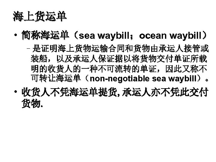 海上货运单 • 简称海运单（sea waybill；ocean waybill） –是证明海上货物运输合同和货物由承运人接管或 装船，以及承运人保证据以将货物交付单证所载 明的收货人的一种不可流转的单证，因此又称不 可转让海运单（non-negotiable sea waybill）。 • 收货人不凭海运单提货, 承运人亦不凭此交付