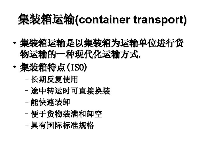集装箱运输(container transport) • 集装箱运输是以集装箱为运输单位进行货 物运输的一种现代化运输方式. • 集装箱特点(ISO) –长期反复使用 –途中转运时可直接换装 –能快速装卸 –便于货物装满和卸空 –具有国际标准规格 