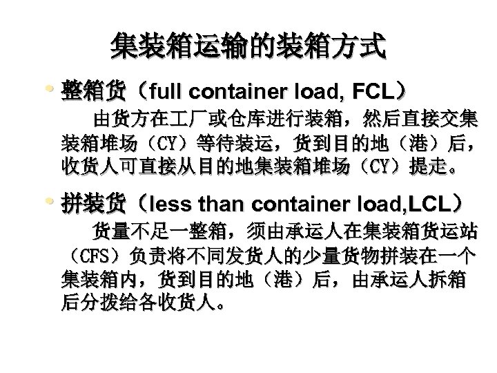 集装箱运输的装箱方式 • 整箱货（full container load, FCL） 由货方在 厂或仓库进行装箱，然后直接交集 装箱堆场（CY）等待装运，货到目的地（港）后， 收货人可直接从目的地集装箱堆场（CY）提走。 • 拼装货（less than container