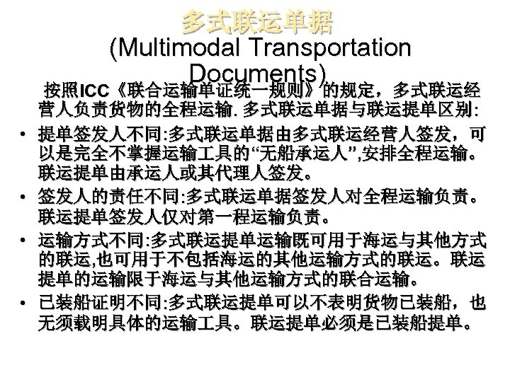 多式联运单据 (Multimodal Transportation Documents) 按照ICC《联合运输单证统一规则》的规定，多式联运经 营人负责货物的全程运输. 多式联运单据与联运提单区别: • 提单签发人不同: 多式联运单据由多式联运经营人签发，可 以是完全不掌握运输 具的“无船承运人”, 安排全程运输。 联运提单由承运人或其代理人签发。