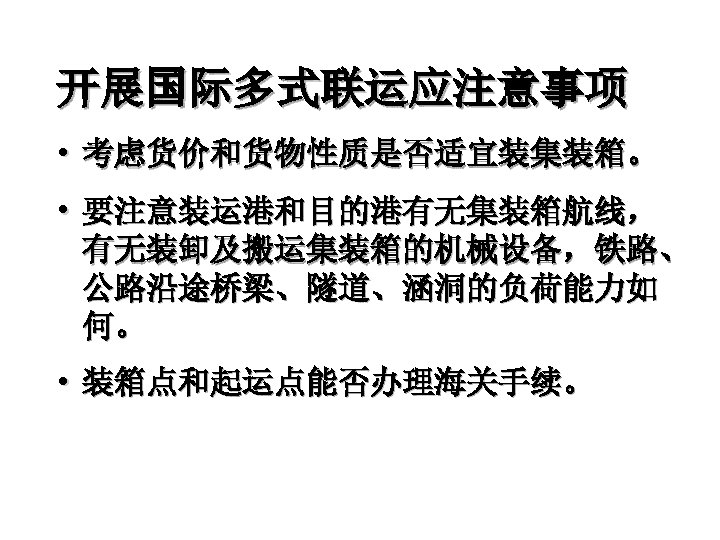 开展国际多式联运应注意事项 • 考虑货价和货物性质是否适宜装集装箱。 • 要注意装运港和目的港有无集装箱航线， 有无装卸及搬运集装箱的机械设备，铁路、 公路沿途桥梁、隧道、涵洞的负荷能力如 何。 • 装箱点和起运点能否办理海关手续。 