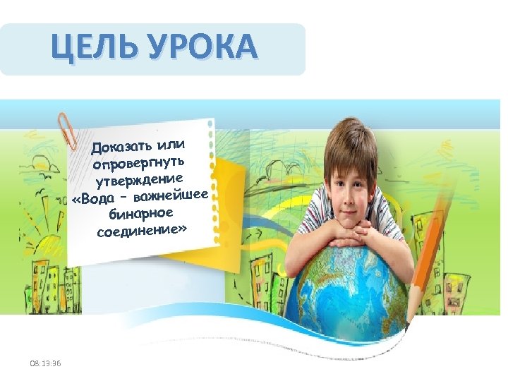 ЦЕЛЬ УРОКА Доказать или опровергнуть утверждение «Вода – важнейшее бинарное соединение» 08: 13: 36