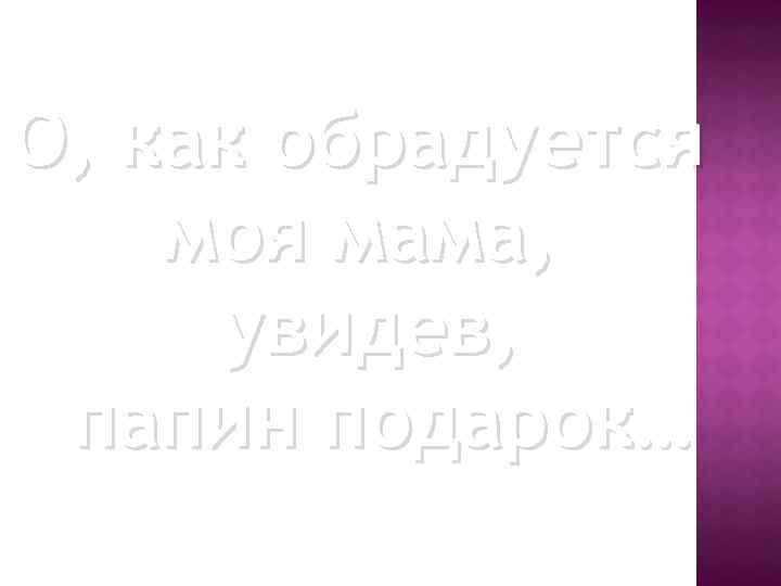 О, как обрадуется моя мама, увидев, папин подарок… 