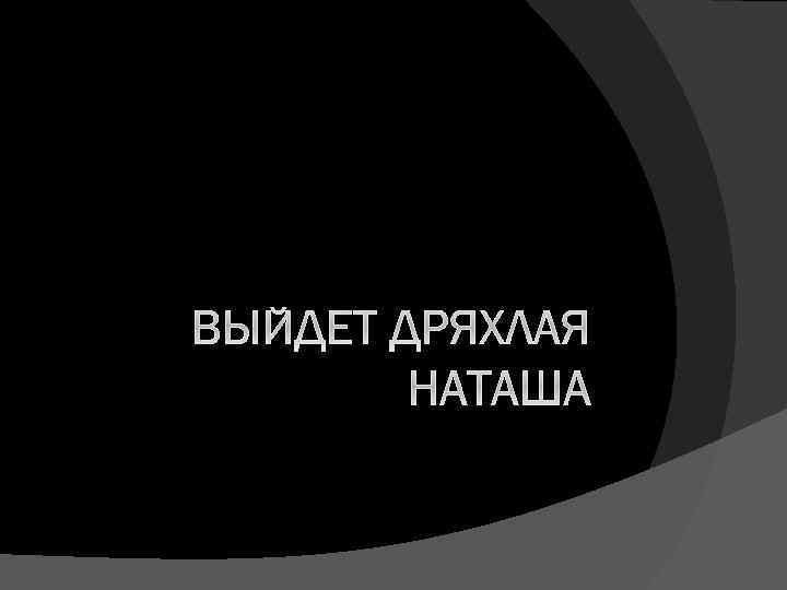 ВЫЙДЕТ ДРЯХЛАЯ НАТАША 