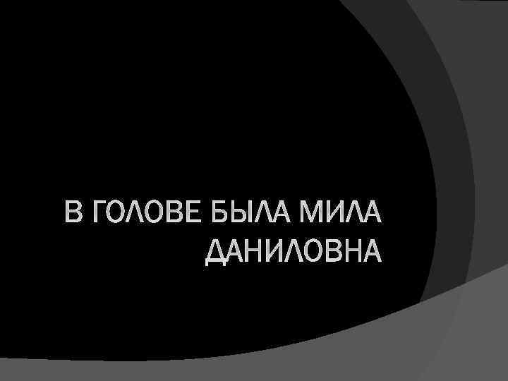 В ГОЛОВЕ БЫЛА МИЛА ДАНИЛОВНА 