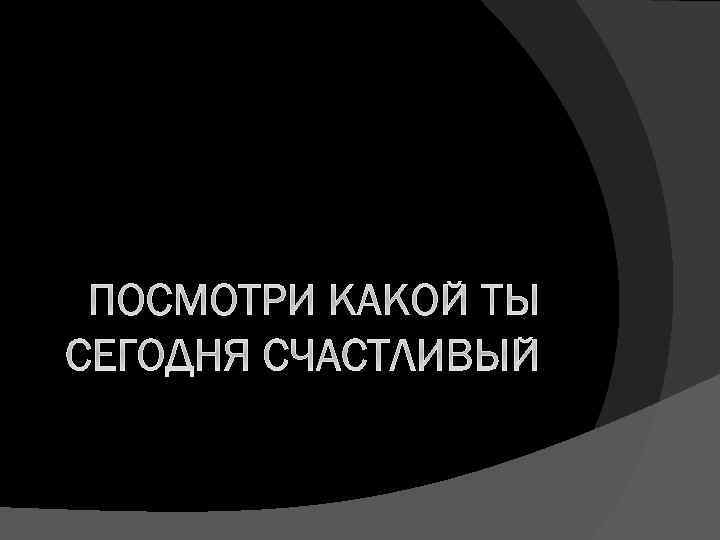 ПОСМОТРИ КАКОЙ ТЫ СЕГОДНЯ СЧАСТЛИВЫЙ 