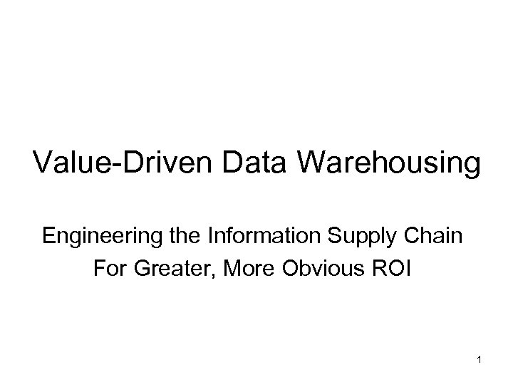 Value-Driven Data Warehousing Engineering the Information Supply Chain For Greater, More Obvious ROI 1
