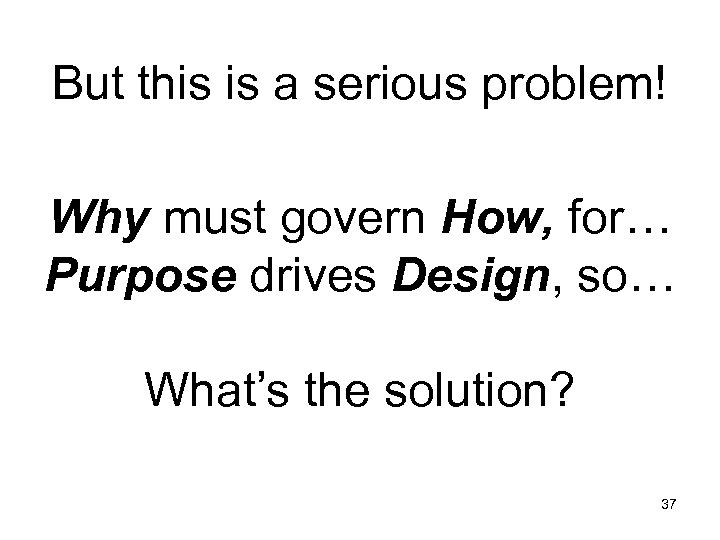 But this is a serious problem! Why must govern How, for… Purpose drives Design,