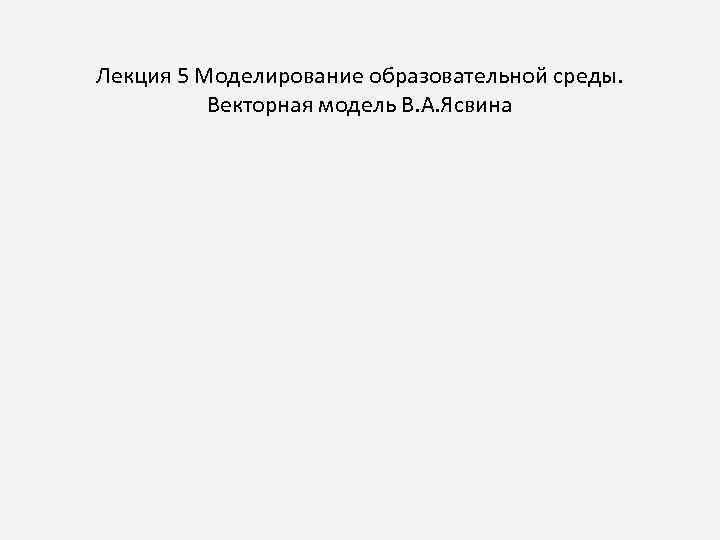 Лекция 5 Моделирование образовательной среды. Векторная модель В. А. Ясвина 