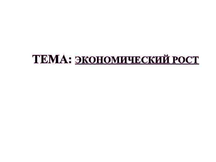 ТЕМА: ЭКОНОМИЧЕСКИЙ РОСТ 
