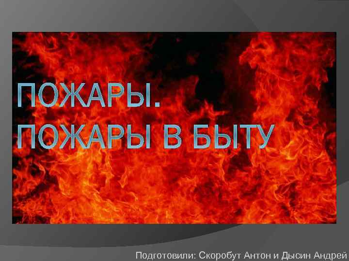 ПОЖАРЫ В БЫТУ Подготовили: Скоробут Антон и Дысин Андрей 