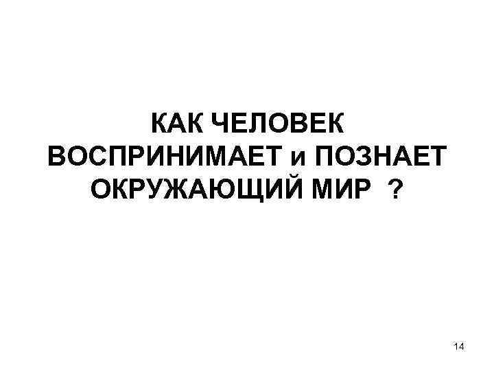 КАК ЧЕЛОВЕК ВОСПРИНИМАЕТ и ПОЗНАЕТ ОКРУЖАЮЩИЙ МИР ? 14 