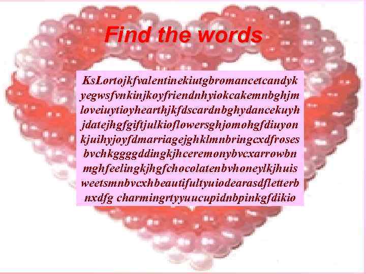 Find the words Ks. Lortojkfvalentinekiutgbromancetcandyk yegwsfvnkinjkoyfriendnhyiokcakemnbghjm loveiuytioyhearthjkfdscardnbghydancekuyh jdatejhgfgiftjulkioflowersghjomohgfdiuyon kjuihyjoyfdmarriagejghklmnbringcxdfroses bvchkggggddingkjhceremonybvcxarrowbn mghfeelingkjhgfchocolatenbvhoneylkjhuis weetsmnbvcxhbeautifultyuiodearasdfletterb nxdfg charmingrtyyuucupidnbpinkgfdikio