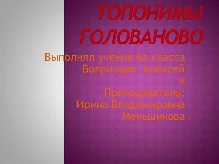 ТОПОНИМЫ ГОЛОВАНОВО Выполнял ученик 6 а класса Бояринцев Алексей и Преподаватель: Ирина Владимировна Меньшикова