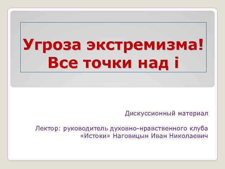 Угроза экстремизма! Все точки над i Дискуссионный материал Лектор: руководитель духовно-нравственного клуба «Истоки» Наговицын
