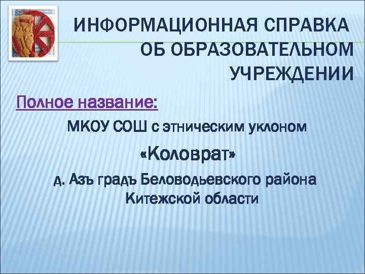 ИНФОРМАЦИОННАЯ СПРАВКА ОБ ОБРАЗОВАТЕЛЬНОМ УЧРЕЖДЕНИИ Полное название: МКОУ СОШ с этническим уклоном «Коловрат» д.