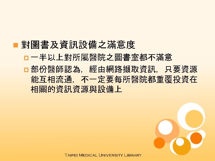 n 對圖書及資訊設備之滿意度 p 一半以上對所屬醫院之圖書室都不滿意 p 部份醫師認為，經由網路擷取資訊，只要資源 能互相流通，不一定要每所醫院都重覆投資在 相關的資訊資源與設備上 